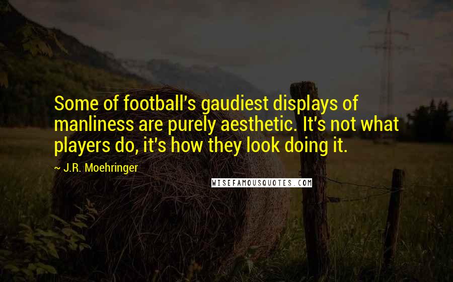 J.R. Moehringer Quotes: Some of football's gaudiest displays of manliness are purely aesthetic. It's not what players do, it's how they look doing it.