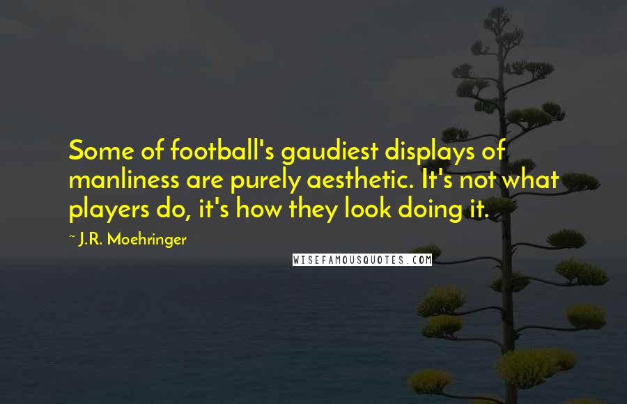 J.R. Moehringer Quotes: Some of football's gaudiest displays of manliness are purely aesthetic. It's not what players do, it's how they look doing it.