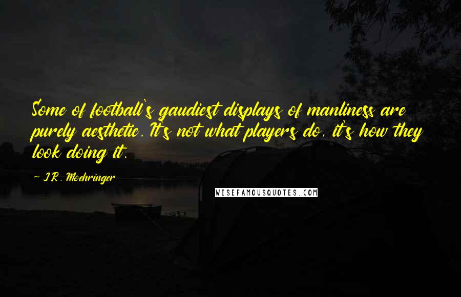 J.R. Moehringer Quotes: Some of football's gaudiest displays of manliness are purely aesthetic. It's not what players do, it's how they look doing it.