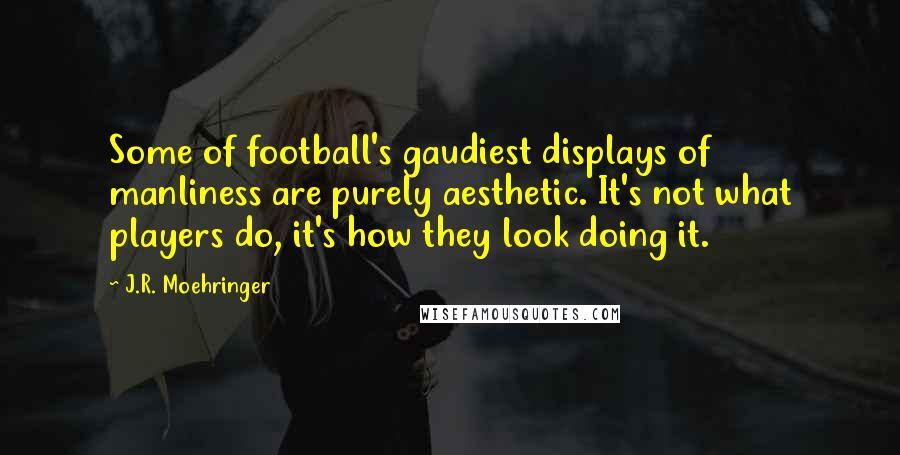 J.R. Moehringer Quotes: Some of football's gaudiest displays of manliness are purely aesthetic. It's not what players do, it's how they look doing it.