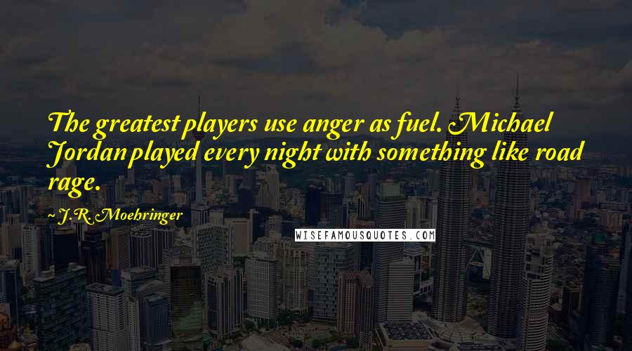 J.R. Moehringer Quotes: The greatest players use anger as fuel. Michael Jordan played every night with something like road rage.