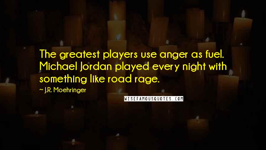 J.R. Moehringer Quotes: The greatest players use anger as fuel. Michael Jordan played every night with something like road rage.