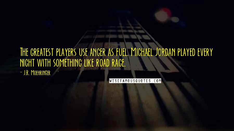 J.R. Moehringer Quotes: The greatest players use anger as fuel. Michael Jordan played every night with something like road rage.