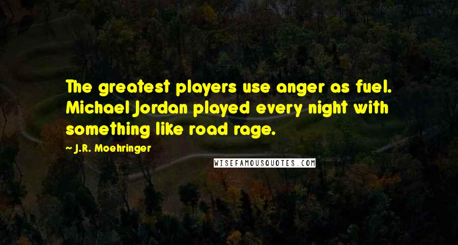 J.R. Moehringer Quotes: The greatest players use anger as fuel. Michael Jordan played every night with something like road rage.