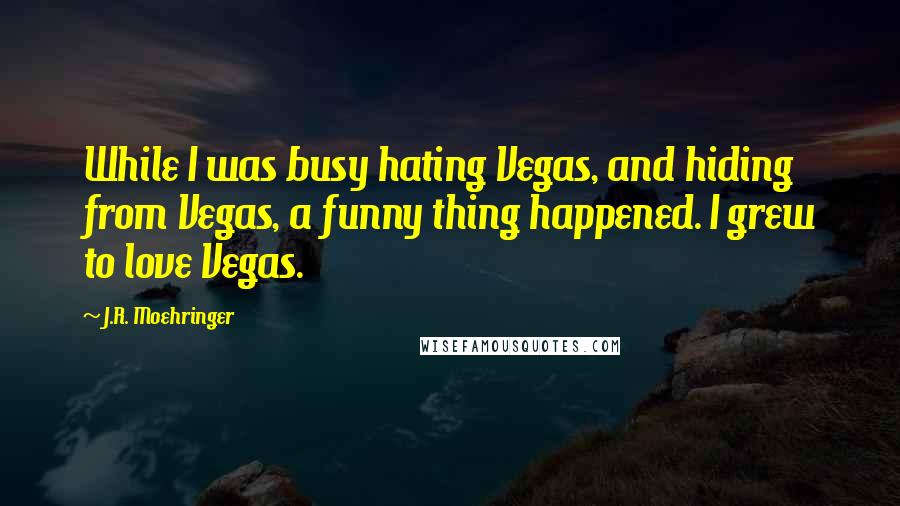 J.R. Moehringer Quotes: While I was busy hating Vegas, and hiding from Vegas, a funny thing happened. I grew to love Vegas.