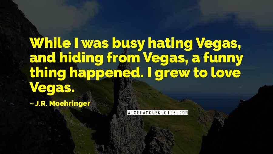 J.R. Moehringer Quotes: While I was busy hating Vegas, and hiding from Vegas, a funny thing happened. I grew to love Vegas.