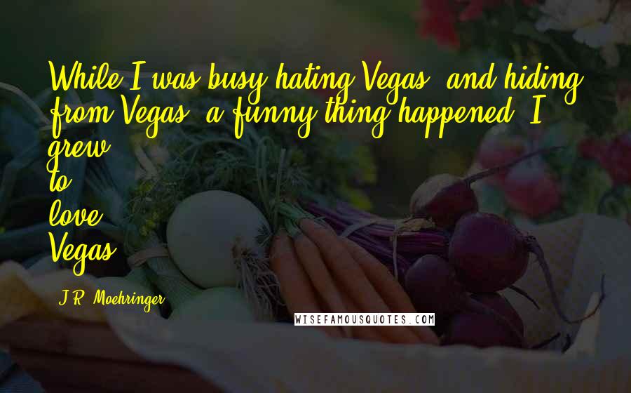 J.R. Moehringer Quotes: While I was busy hating Vegas, and hiding from Vegas, a funny thing happened. I grew to love Vegas.