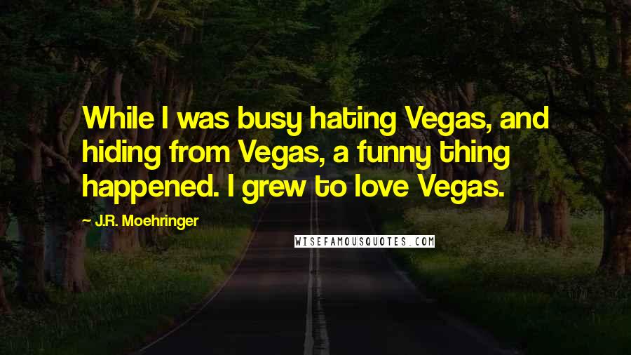 J.R. Moehringer Quotes: While I was busy hating Vegas, and hiding from Vegas, a funny thing happened. I grew to love Vegas.