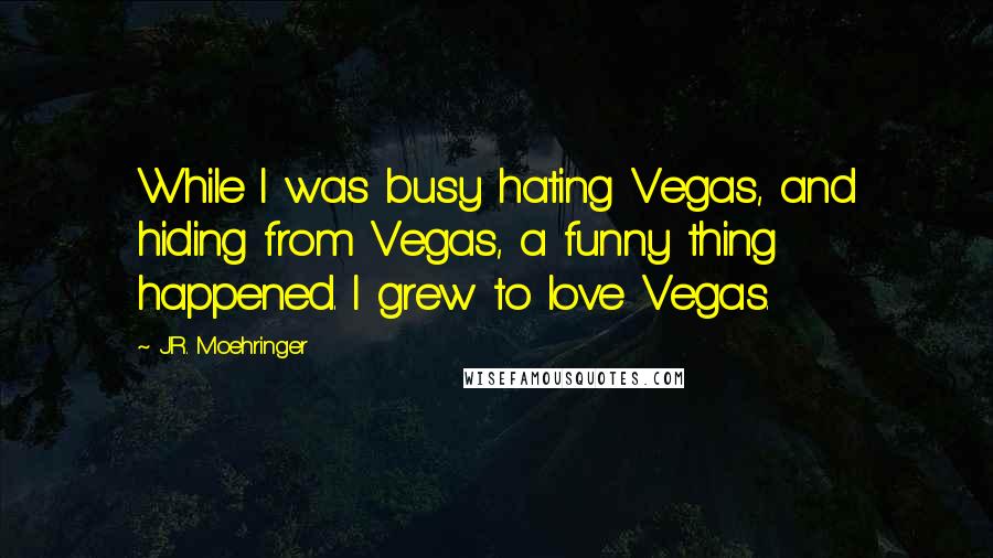 J.R. Moehringer Quotes: While I was busy hating Vegas, and hiding from Vegas, a funny thing happened. I grew to love Vegas.