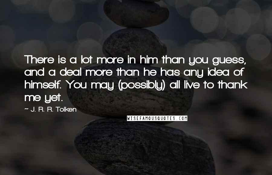 J. R. R. Tolken Quotes: There is a lot more in him than you guess, and a deal more than he has any idea of himself. You may (possibly) all live to thank me yet.