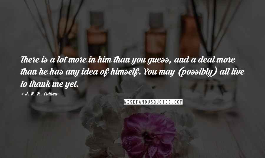 J. R. R. Tolken Quotes: There is a lot more in him than you guess, and a deal more than he has any idea of himself. You may (possibly) all live to thank me yet.