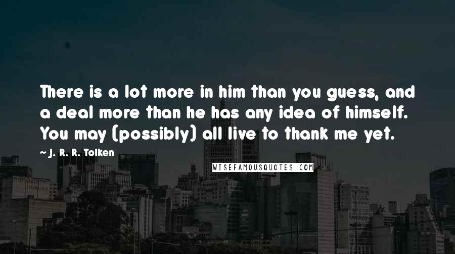 J. R. R. Tolken Quotes: There is a lot more in him than you guess, and a deal more than he has any idea of himself. You may (possibly) all live to thank me yet.