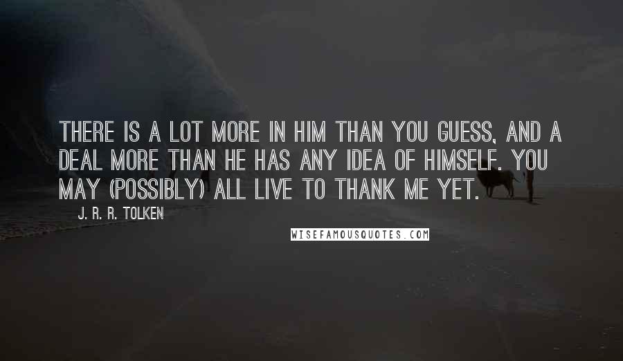 J. R. R. Tolken Quotes: There is a lot more in him than you guess, and a deal more than he has any idea of himself. You may (possibly) all live to thank me yet.