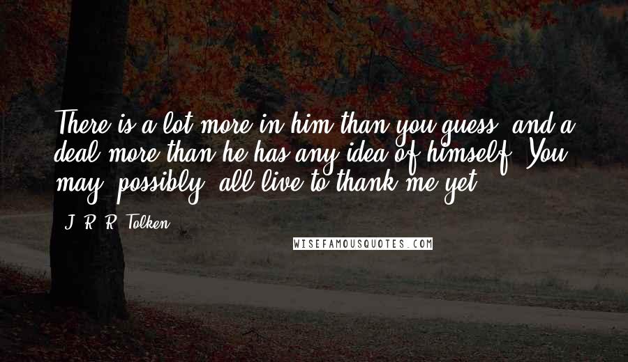 J. R. R. Tolken Quotes: There is a lot more in him than you guess, and a deal more than he has any idea of himself. You may (possibly) all live to thank me yet.