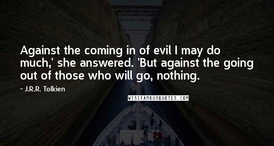 J.R.R. Tolkien Quotes: Against the coming in of evil I may do much,' she answered. 'But against the going out of those who will go, nothing.