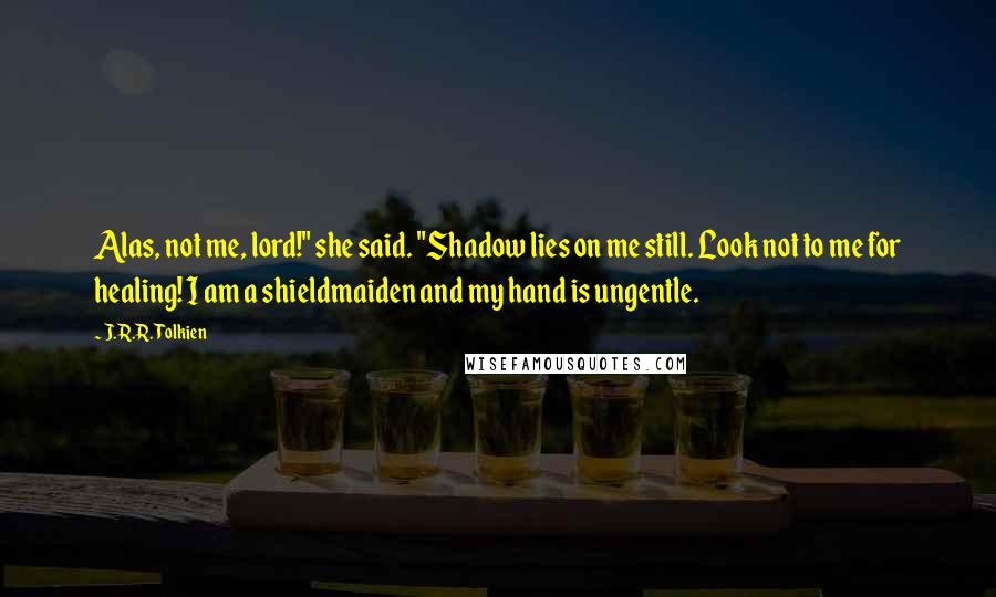 J.R.R. Tolkien Quotes: Alas, not me, lord!" she said. "Shadow lies on me still. Look not to me for healing! I am a shieldmaiden and my hand is ungentle.