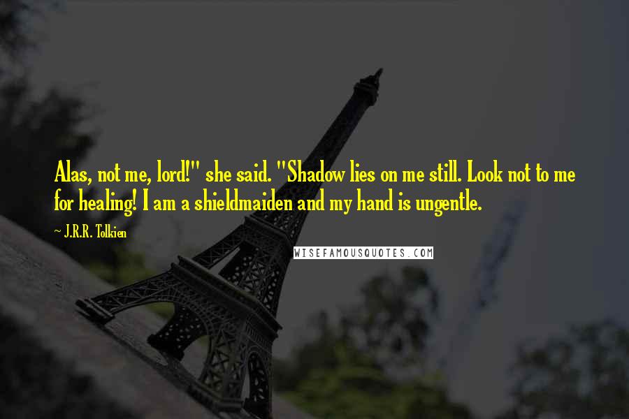 J.R.R. Tolkien Quotes: Alas, not me, lord!" she said. "Shadow lies on me still. Look not to me for healing! I am a shieldmaiden and my hand is ungentle.