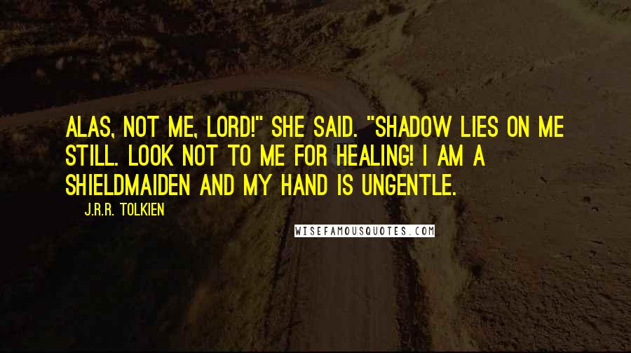 J.R.R. Tolkien Quotes: Alas, not me, lord!" she said. "Shadow lies on me still. Look not to me for healing! I am a shieldmaiden and my hand is ungentle.