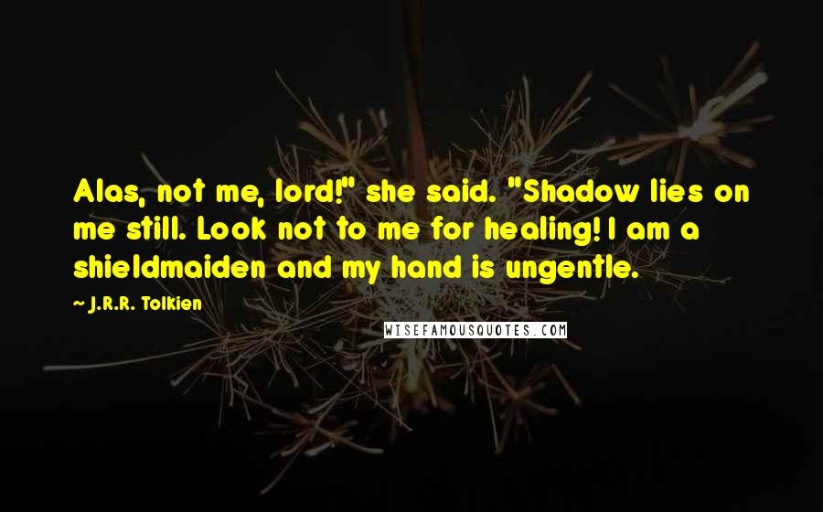 J.R.R. Tolkien Quotes: Alas, not me, lord!" she said. "Shadow lies on me still. Look not to me for healing! I am a shieldmaiden and my hand is ungentle.