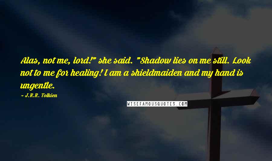 J.R.R. Tolkien Quotes: Alas, not me, lord!" she said. "Shadow lies on me still. Look not to me for healing! I am a shieldmaiden and my hand is ungentle.