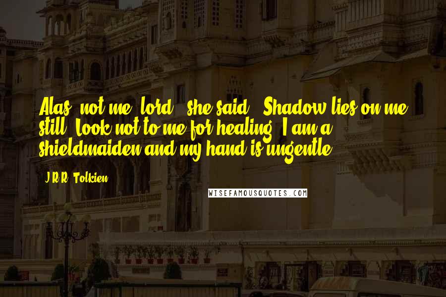 J.R.R. Tolkien Quotes: Alas, not me, lord!" she said. "Shadow lies on me still. Look not to me for healing! I am a shieldmaiden and my hand is ungentle.