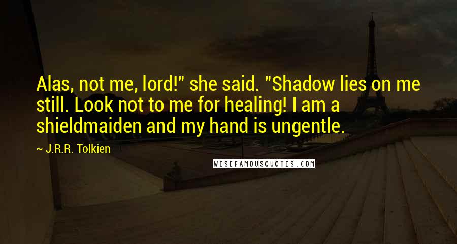 J.R.R. Tolkien Quotes: Alas, not me, lord!" she said. "Shadow lies on me still. Look not to me for healing! I am a shieldmaiden and my hand is ungentle.