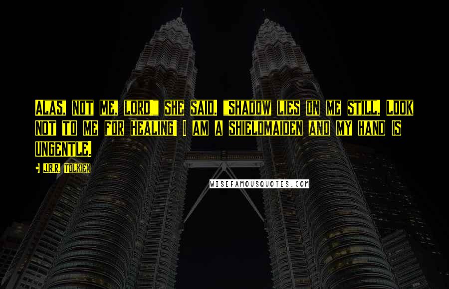 J.R.R. Tolkien Quotes: Alas, not me, lord!" she said. "Shadow lies on me still. Look not to me for healing! I am a shieldmaiden and my hand is ungentle.