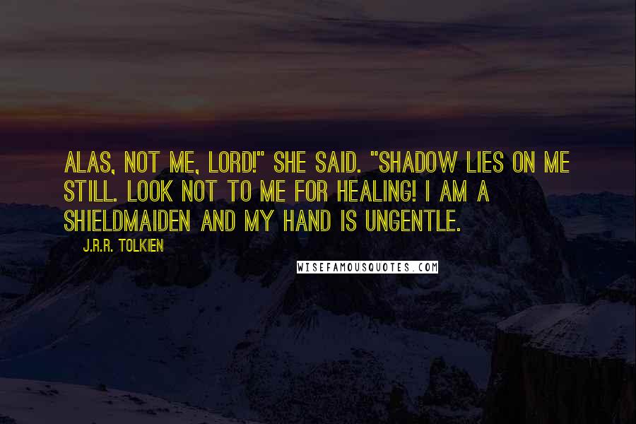 J.R.R. Tolkien Quotes: Alas, not me, lord!" she said. "Shadow lies on me still. Look not to me for healing! I am a shieldmaiden and my hand is ungentle.