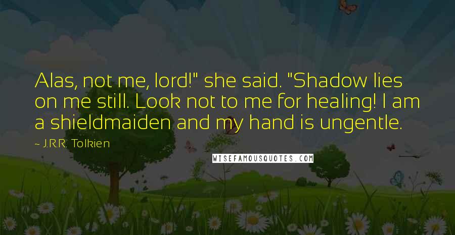 J.R.R. Tolkien Quotes: Alas, not me, lord!" she said. "Shadow lies on me still. Look not to me for healing! I am a shieldmaiden and my hand is ungentle.