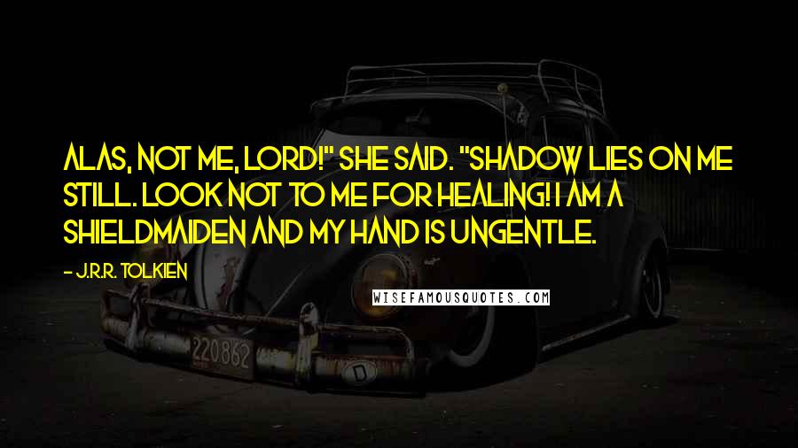 J.R.R. Tolkien Quotes: Alas, not me, lord!" she said. "Shadow lies on me still. Look not to me for healing! I am a shieldmaiden and my hand is ungentle.