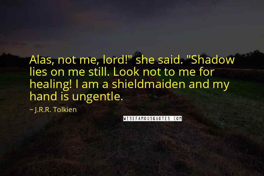 J.R.R. Tolkien Quotes: Alas, not me, lord!" she said. "Shadow lies on me still. Look not to me for healing! I am a shieldmaiden and my hand is ungentle.