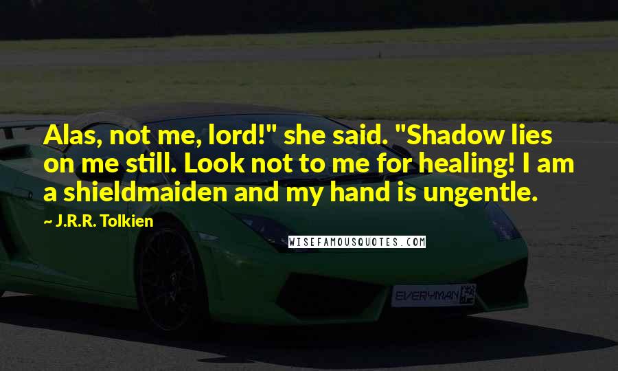 J.R.R. Tolkien Quotes: Alas, not me, lord!" she said. "Shadow lies on me still. Look not to me for healing! I am a shieldmaiden and my hand is ungentle.