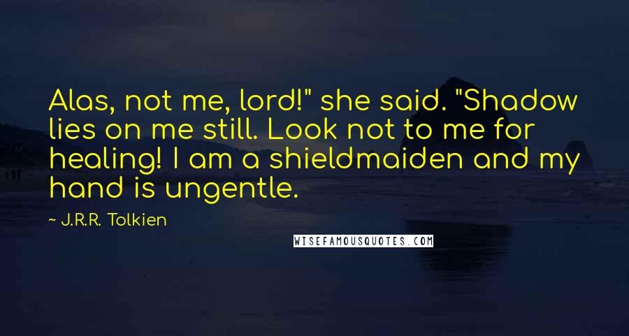 J.R.R. Tolkien Quotes: Alas, not me, lord!" she said. "Shadow lies on me still. Look not to me for healing! I am a shieldmaiden and my hand is ungentle.