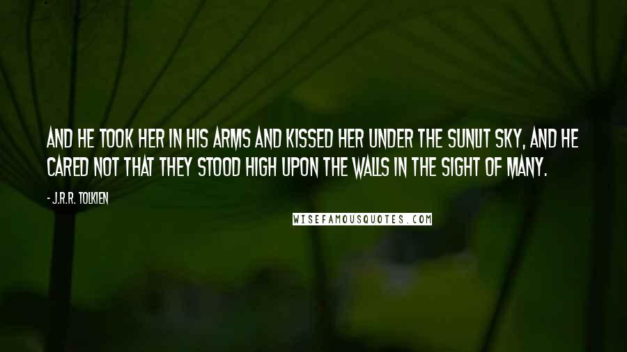 J.R.R. Tolkien Quotes: And he took her in his arms and kissed her under the sunlit sky, and he cared not that they stood high upon the walls in the sight of many.