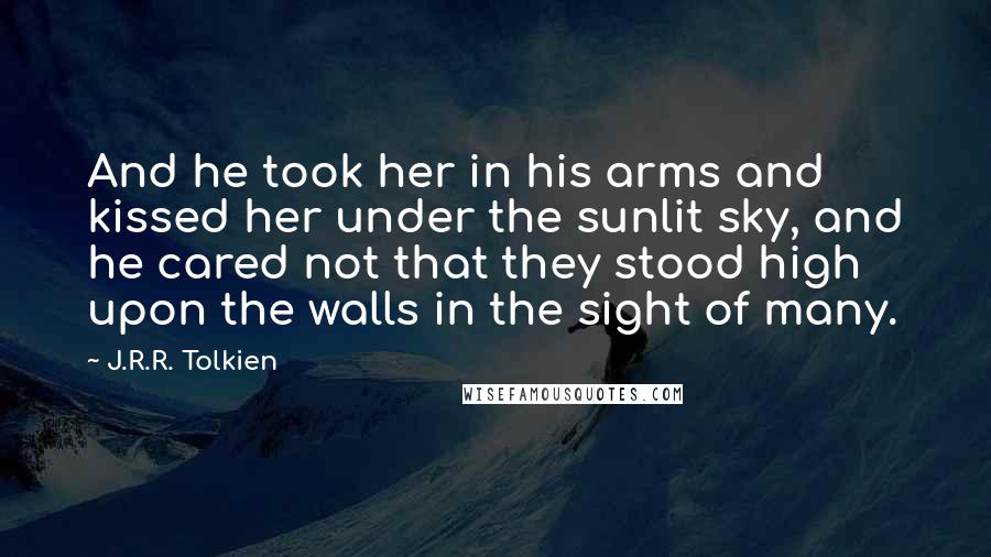 J.R.R. Tolkien Quotes: And he took her in his arms and kissed her under the sunlit sky, and he cared not that they stood high upon the walls in the sight of many.