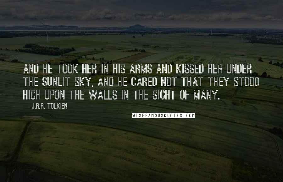 J.R.R. Tolkien Quotes: And he took her in his arms and kissed her under the sunlit sky, and he cared not that they stood high upon the walls in the sight of many.