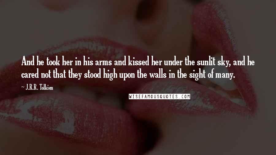 J.R.R. Tolkien Quotes: And he took her in his arms and kissed her under the sunlit sky, and he cared not that they stood high upon the walls in the sight of many.