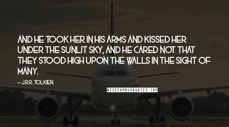 J.R.R. Tolkien Quotes: And he took her in his arms and kissed her under the sunlit sky, and he cared not that they stood high upon the walls in the sight of many.