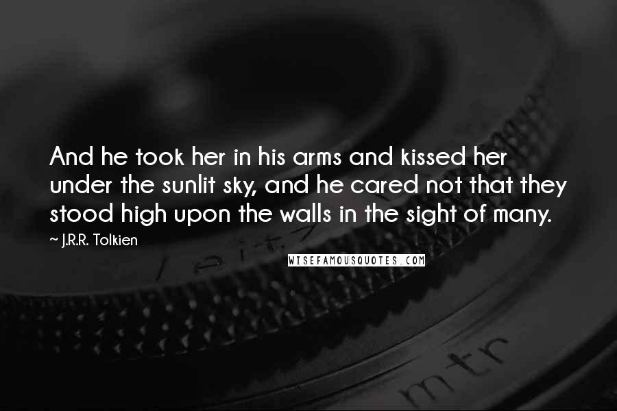 J.R.R. Tolkien Quotes: And he took her in his arms and kissed her under the sunlit sky, and he cared not that they stood high upon the walls in the sight of many.