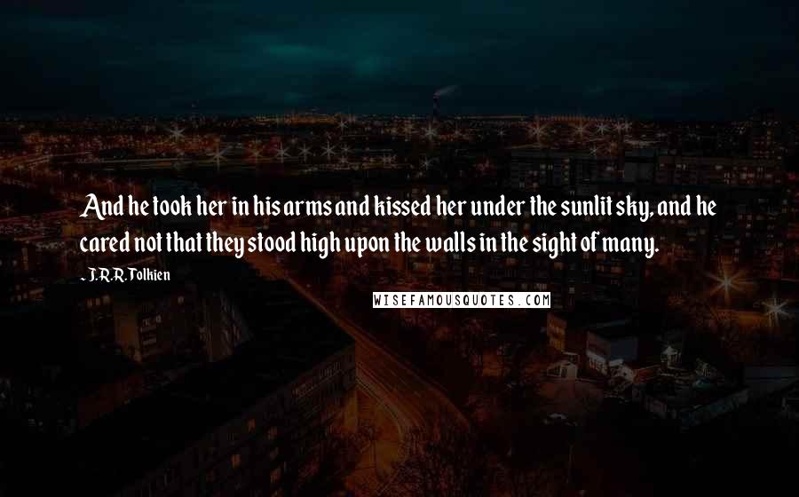 J.R.R. Tolkien Quotes: And he took her in his arms and kissed her under the sunlit sky, and he cared not that they stood high upon the walls in the sight of many.