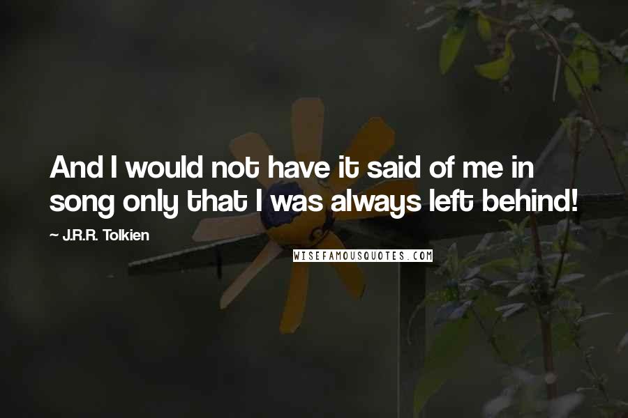 J.R.R. Tolkien Quotes: And I would not have it said of me in song only that I was always left behind!