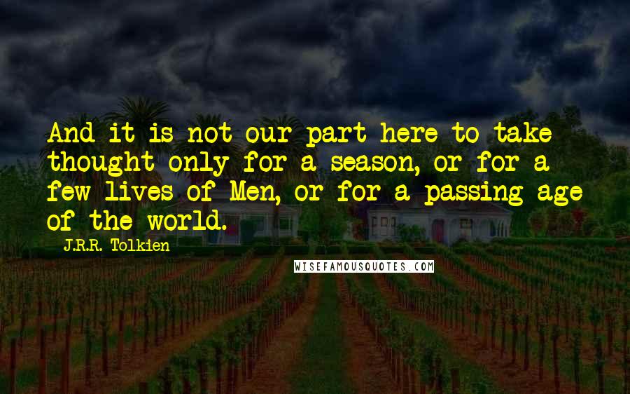 J.R.R. Tolkien Quotes: And it is not our part here to take thought only for a season, or for a few lives of Men, or for a passing age of the world.