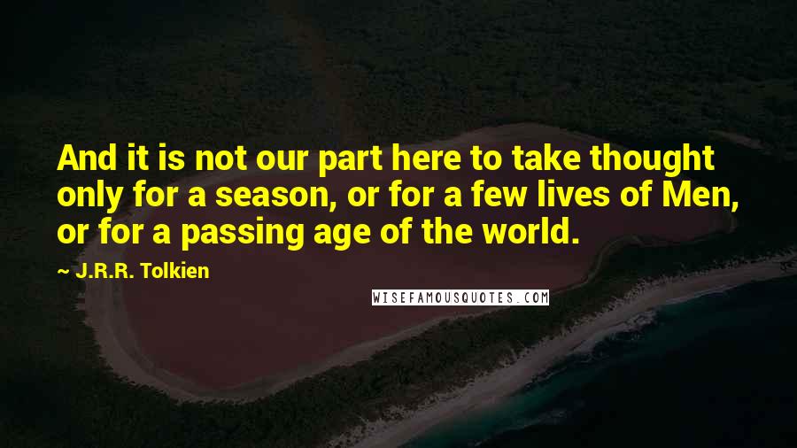 J.R.R. Tolkien Quotes: And it is not our part here to take thought only for a season, or for a few lives of Men, or for a passing age of the world.