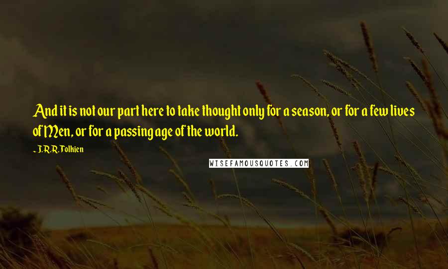 J.R.R. Tolkien Quotes: And it is not our part here to take thought only for a season, or for a few lives of Men, or for a passing age of the world.