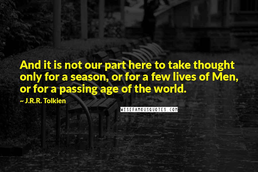 J.R.R. Tolkien Quotes: And it is not our part here to take thought only for a season, or for a few lives of Men, or for a passing age of the world.