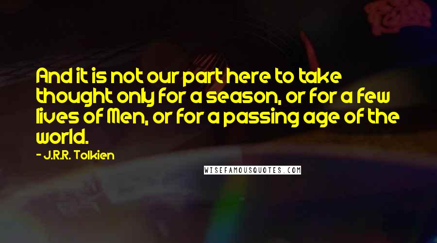 J.R.R. Tolkien Quotes: And it is not our part here to take thought only for a season, or for a few lives of Men, or for a passing age of the world.