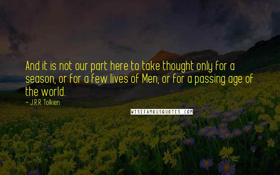 J.R.R. Tolkien Quotes: And it is not our part here to take thought only for a season, or for a few lives of Men, or for a passing age of the world.