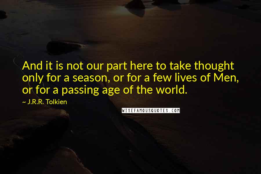J.R.R. Tolkien Quotes: And it is not our part here to take thought only for a season, or for a few lives of Men, or for a passing age of the world.