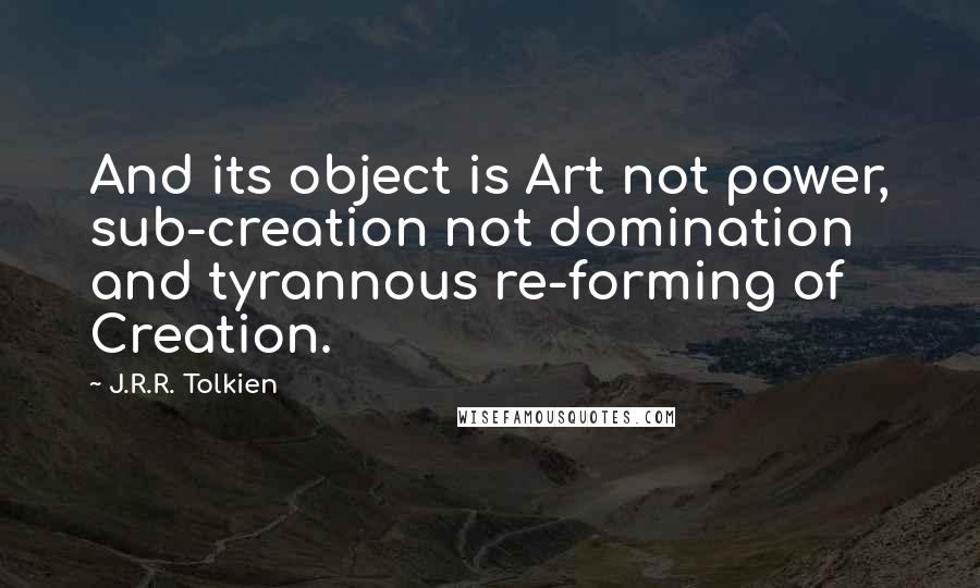 J.R.R. Tolkien Quotes: And its object is Art not power, sub-creation not domination and tyrannous re-forming of Creation.