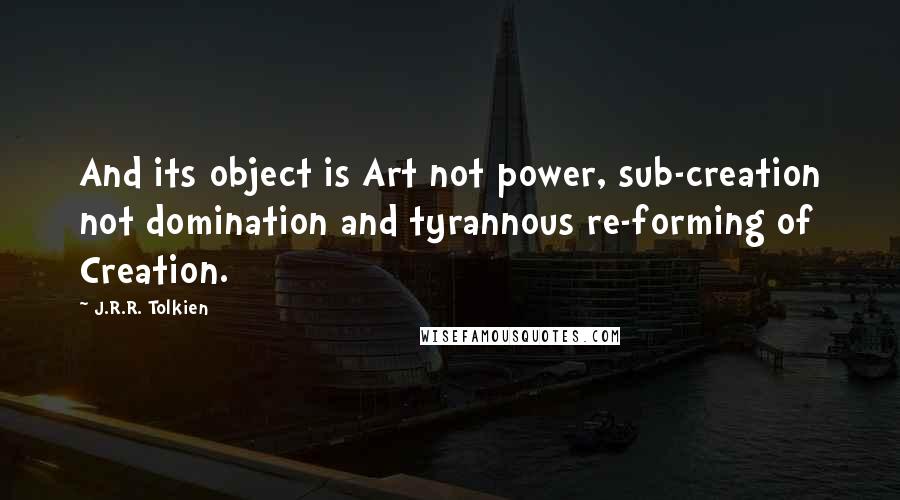 J.R.R. Tolkien Quotes: And its object is Art not power, sub-creation not domination and tyrannous re-forming of Creation.